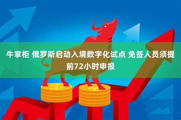 牛掌柜 俄罗斯启动入境数字化试点 免签人员须提前72小时申报