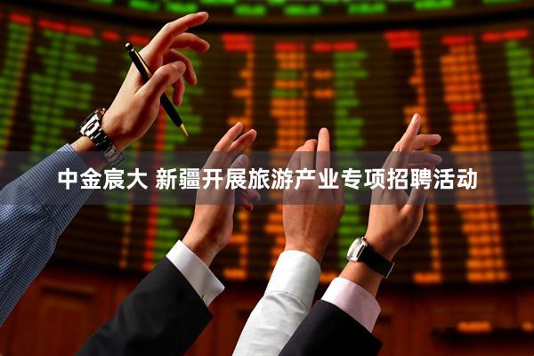 中金宸大 新疆开展旅游产业专项招聘活动