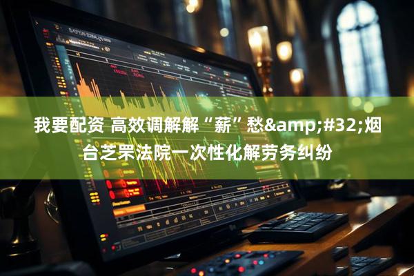 我要配资 高效调解解“薪”愁&#32;烟台芝罘法院一次性化解劳务纠纷