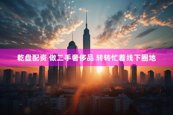 乾盘配资 做二手奢侈品 转转忙着线下圈地