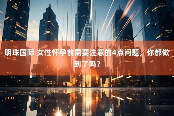 明珠国际 女性怀孕前需要注意的4点问题，你都做到了吗？