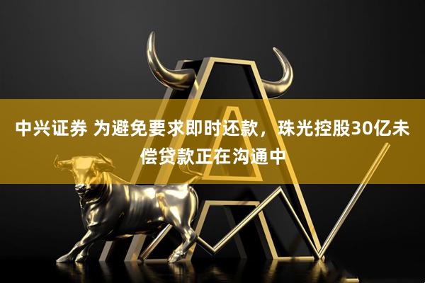 中兴证券 为避免要求即时还款，珠光控股30亿未偿贷款正在沟通中