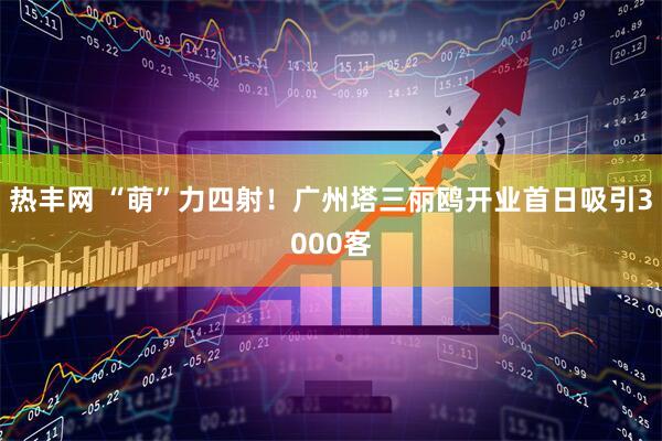 热丰网 “萌”力四射！广州塔三丽鸥开业首日吸引3000客