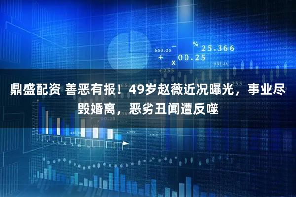 鼎盛配资 善恶有报！49岁赵薇近况曝光，事业尽毁婚离，恶劣丑闻遭反噬