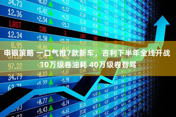 申银策略 一口气推7款新车，吉利下半年全线开战 10万级卷油耗 40万级卷智驾