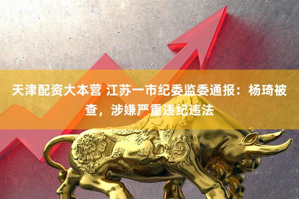 天津配资大本营 江苏一市纪委监委通报：杨琦被查，涉嫌严重违纪违法