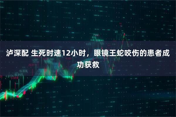 泸深配 生死时速12小时，眼镜王蛇咬伤的患者成功获救