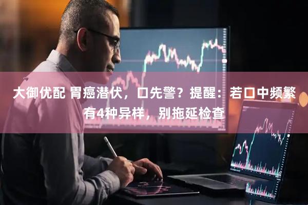 大御优配 胃癌潜伏，口先警？提醒：若口中频繁有4种异样，别拖延检查