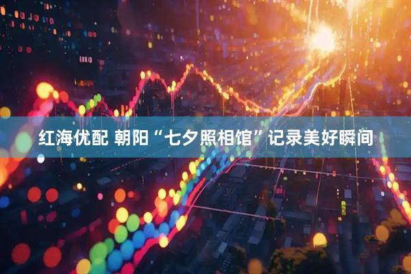 红海优配 朝阳“七夕照相馆”记录美好瞬间