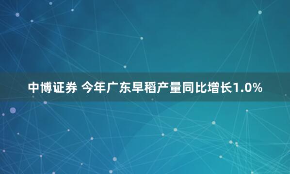 中博证券 今年广东早稻产量同比增长1.0%