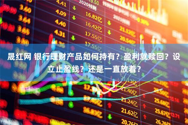 晟红网 银行理财产品如何持有？盈利就赎回？设立止盈线？还是一直放着？