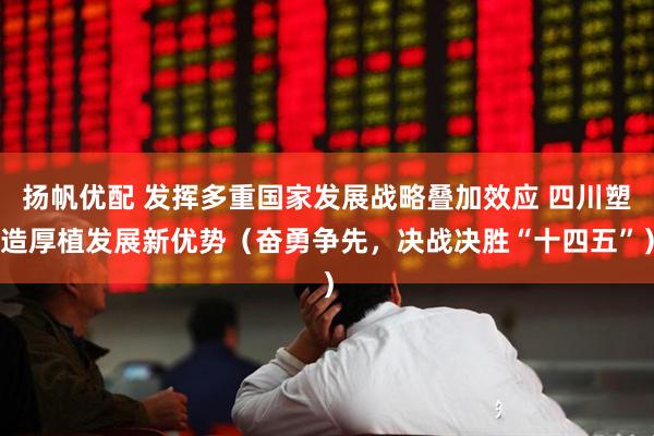 扬帆优配 发挥多重国家发展战略叠加效应 四川塑造厚植发展新优势（奋勇争先，决战决胜“十四五”）
