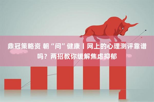 鼎冠策略资 朝“问”健康丨网上的心理测评靠谱吗？两招教你缓解焦虑抑郁