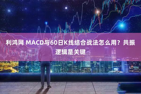 利鸿网 MACD与60日K线结合战法怎么用？共振逻辑是关键