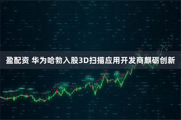 盈配资 华为哈勃入股3D扫描应用开发商麒砺创新