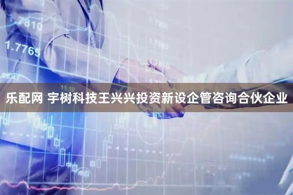 乐配网 宇树科技王兴兴投资新设企管咨询合伙企业