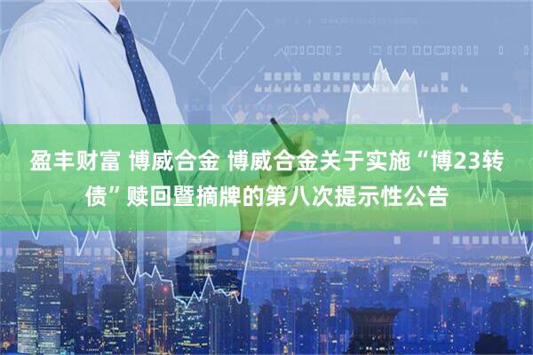 盈丰财富 博威合金 博威合金关于实施“博23转债”赎回暨摘牌的第八次提示性公告