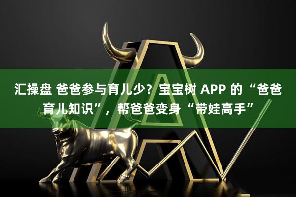汇操盘 爸爸参与育儿少？宝宝树 APP 的 “爸爸育儿知识”，帮爸爸变身 “带娃高手”