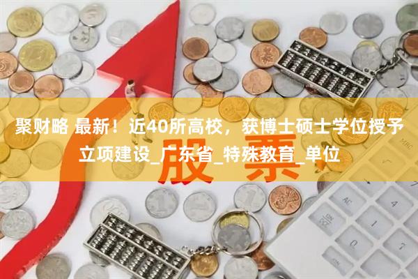 聚财略 最新！近40所高校，获博士硕士学位授予立项建设_广东省_特殊教育_单位